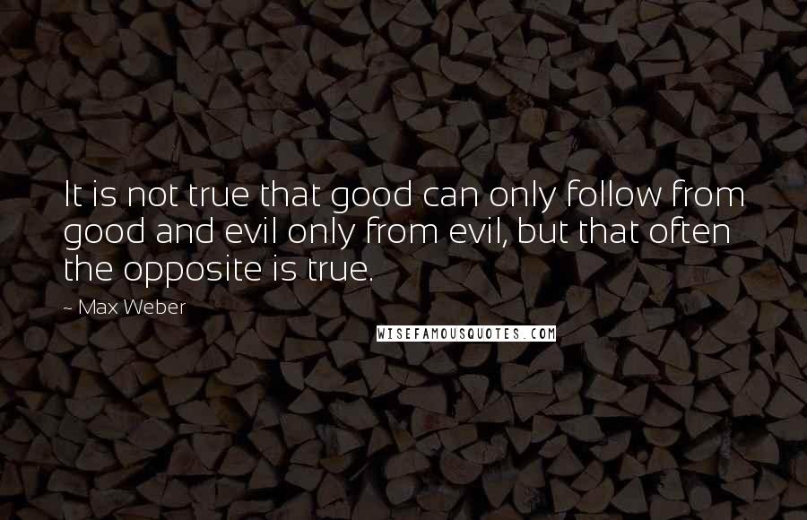 Max Weber Quotes: It is not true that good can only follow from good and evil only from evil, but that often the opposite is true.