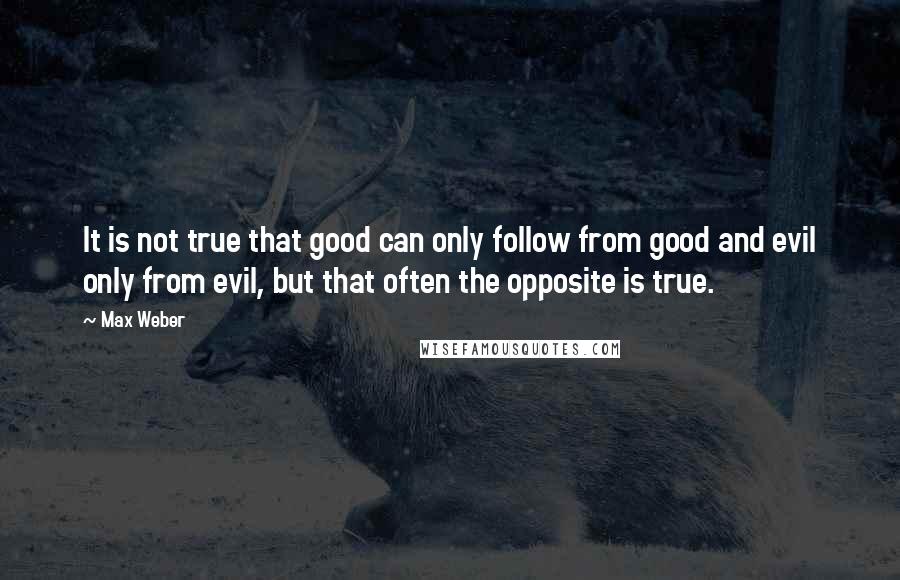 Max Weber Quotes: It is not true that good can only follow from good and evil only from evil, but that often the opposite is true.