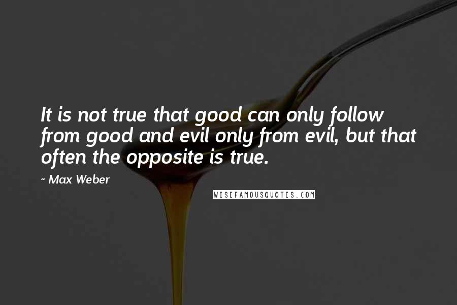 Max Weber Quotes: It is not true that good can only follow from good and evil only from evil, but that often the opposite is true.