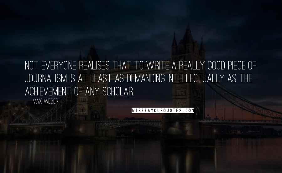 Max Weber Quotes: Not everyone realises that to write a really good piece of journalism is at least as demanding intellectually as the achievement of any scholar.