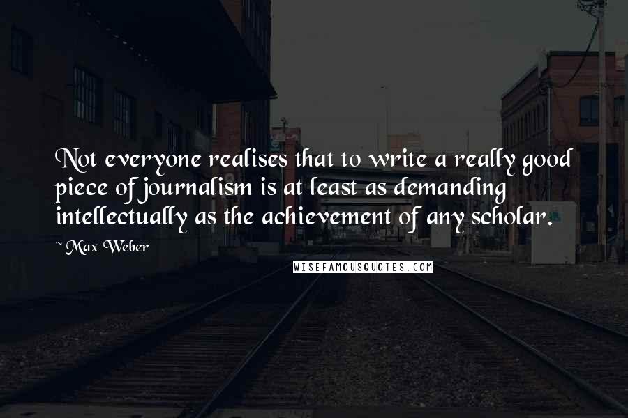 Max Weber Quotes: Not everyone realises that to write a really good piece of journalism is at least as demanding intellectually as the achievement of any scholar.