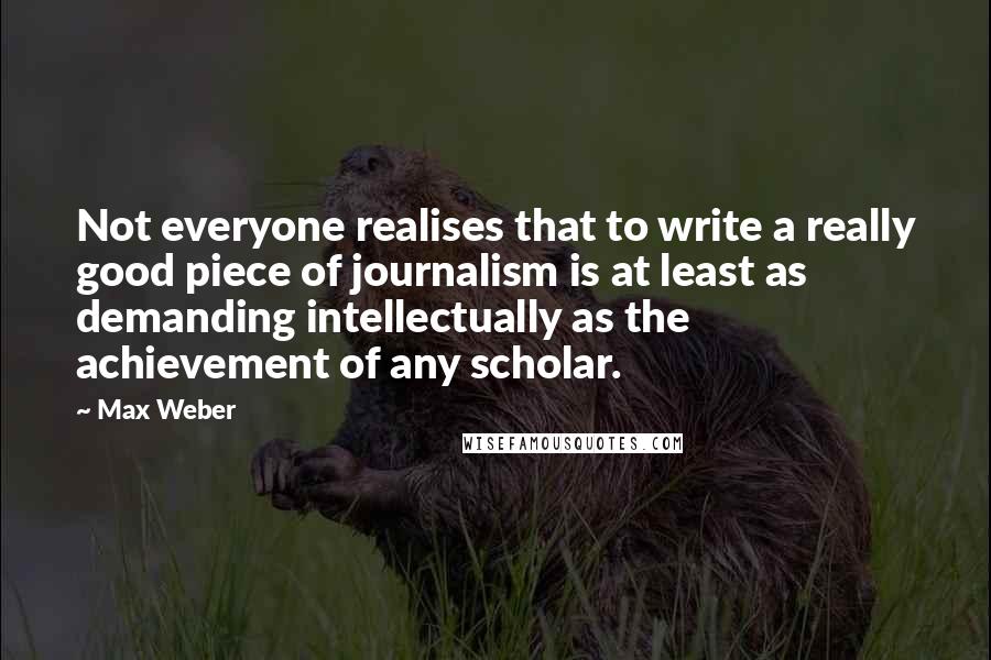 Max Weber Quotes: Not everyone realises that to write a really good piece of journalism is at least as demanding intellectually as the achievement of any scholar.