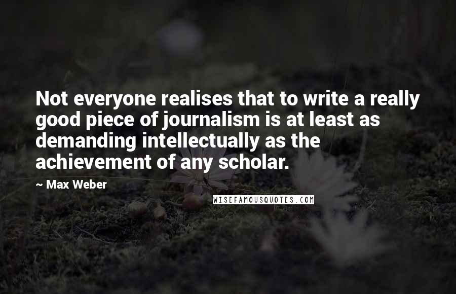 Max Weber Quotes: Not everyone realises that to write a really good piece of journalism is at least as demanding intellectually as the achievement of any scholar.