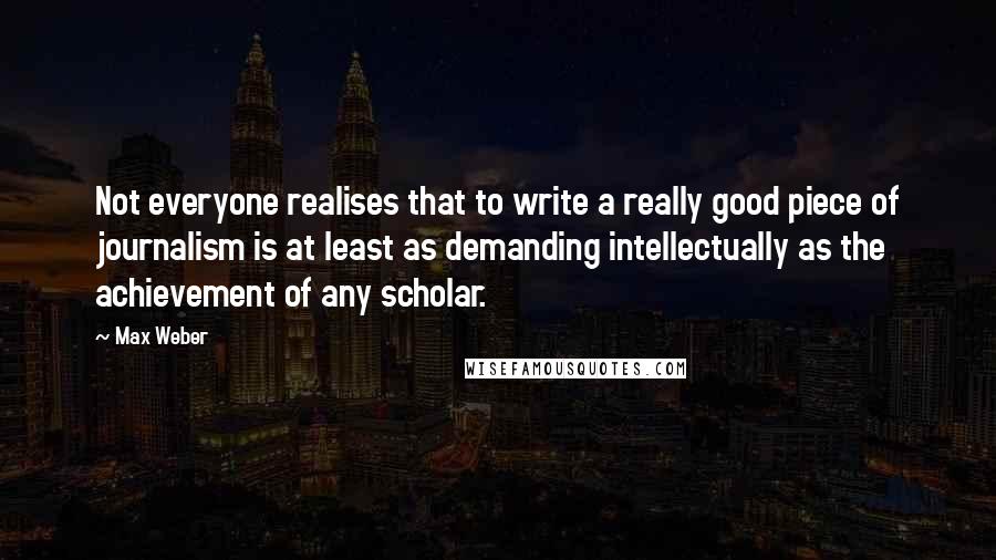 Max Weber Quotes: Not everyone realises that to write a really good piece of journalism is at least as demanding intellectually as the achievement of any scholar.