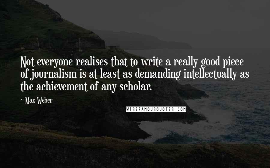 Max Weber Quotes: Not everyone realises that to write a really good piece of journalism is at least as demanding intellectually as the achievement of any scholar.