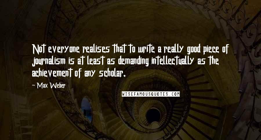 Max Weber Quotes: Not everyone realises that to write a really good piece of journalism is at least as demanding intellectually as the achievement of any scholar.