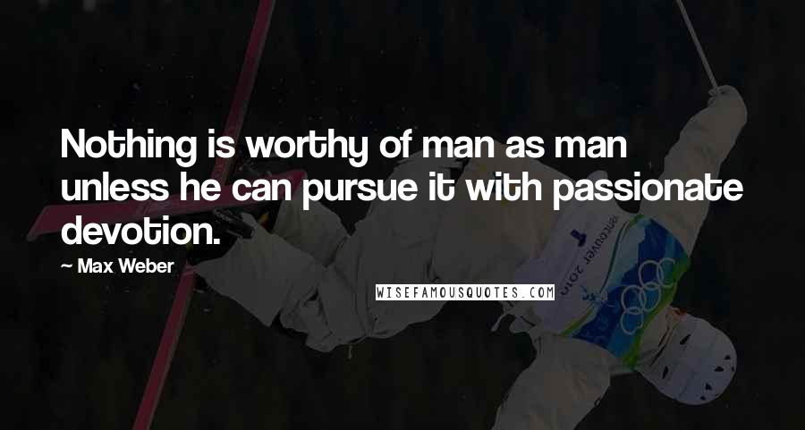 Max Weber Quotes: Nothing is worthy of man as man unless he can pursue it with passionate devotion.