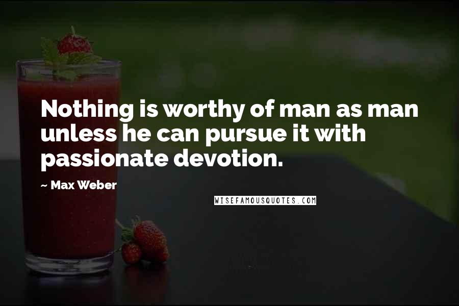 Max Weber Quotes: Nothing is worthy of man as man unless he can pursue it with passionate devotion.