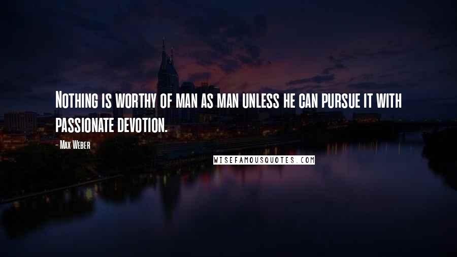 Max Weber Quotes: Nothing is worthy of man as man unless he can pursue it with passionate devotion.