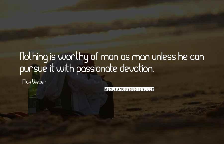 Max Weber Quotes: Nothing is worthy of man as man unless he can pursue it with passionate devotion.