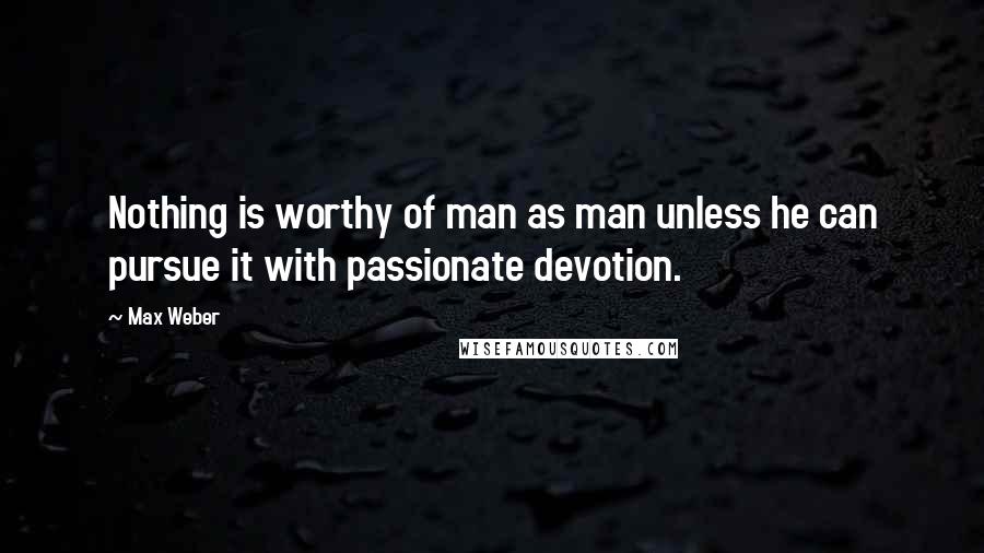 Max Weber Quotes: Nothing is worthy of man as man unless he can pursue it with passionate devotion.