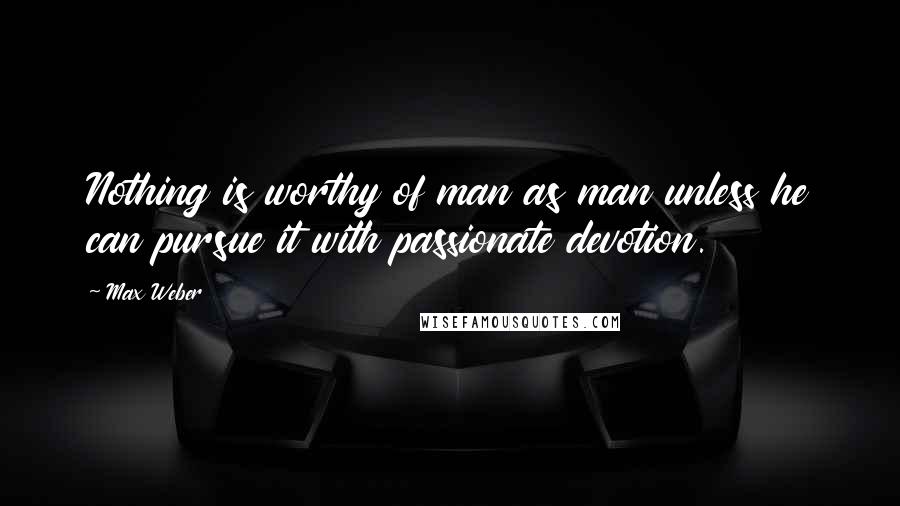 Max Weber Quotes: Nothing is worthy of man as man unless he can pursue it with passionate devotion.