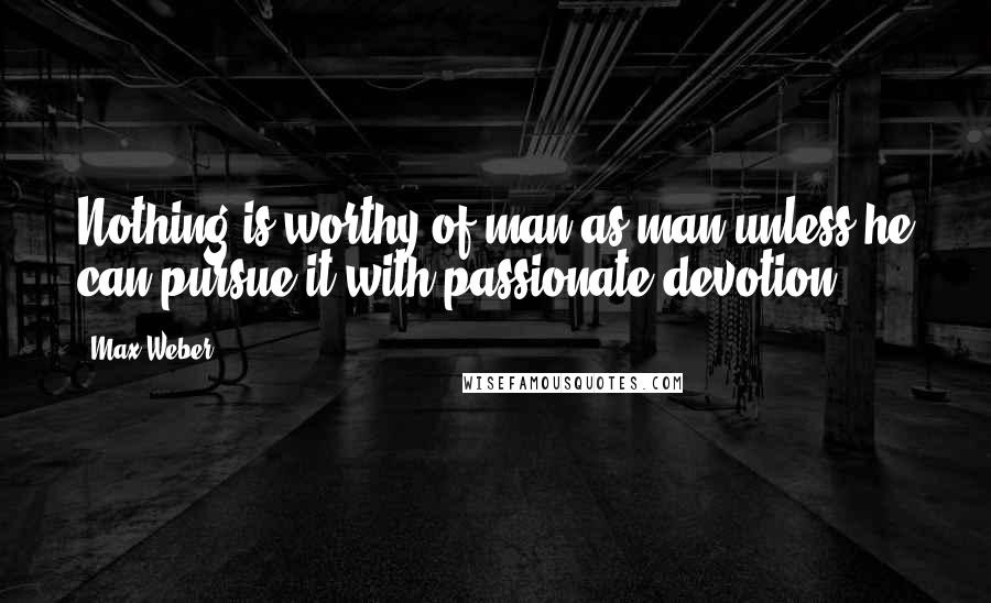 Max Weber Quotes: Nothing is worthy of man as man unless he can pursue it with passionate devotion.