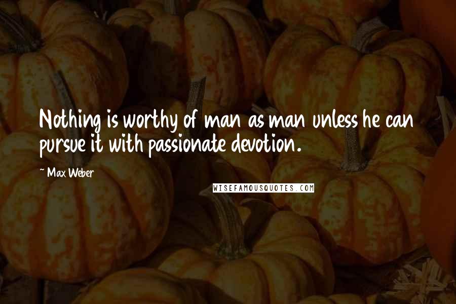 Max Weber Quotes: Nothing is worthy of man as man unless he can pursue it with passionate devotion.