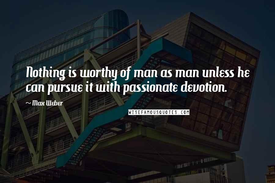 Max Weber Quotes: Nothing is worthy of man as man unless he can pursue it with passionate devotion.