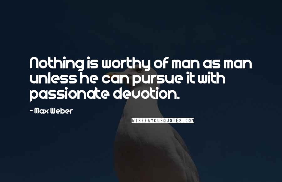 Max Weber Quotes: Nothing is worthy of man as man unless he can pursue it with passionate devotion.