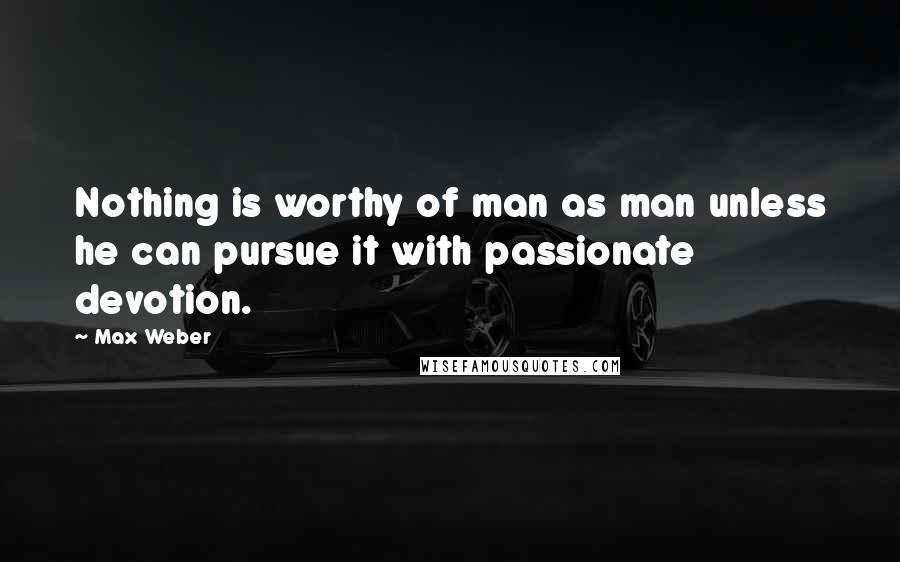 Max Weber Quotes: Nothing is worthy of man as man unless he can pursue it with passionate devotion.