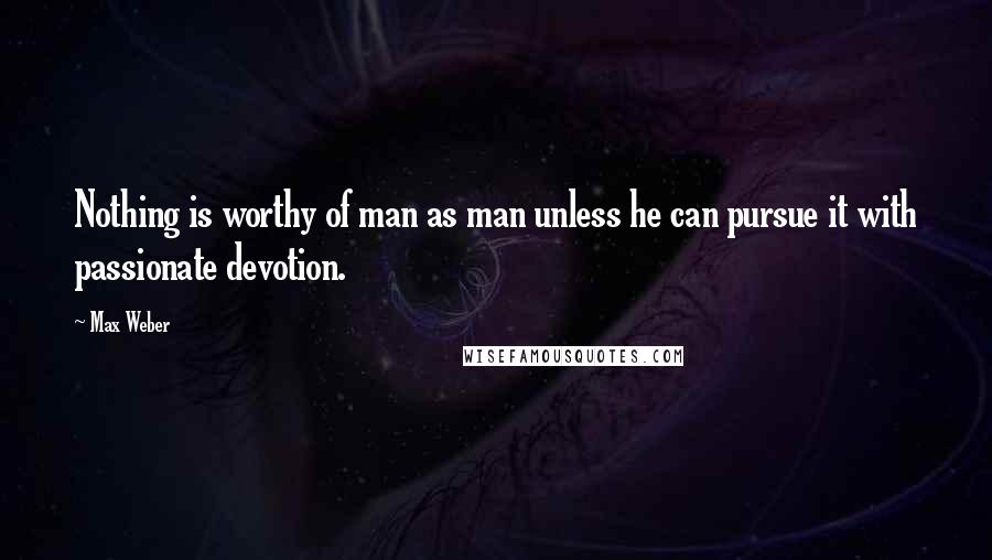 Max Weber Quotes: Nothing is worthy of man as man unless he can pursue it with passionate devotion.