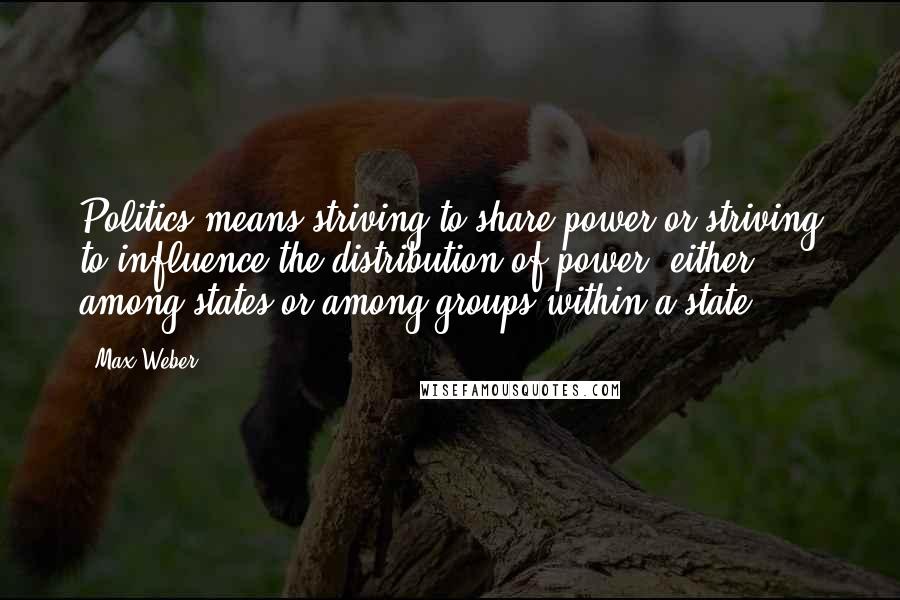 Max Weber Quotes: Politics means striving to share power or striving to influence the distribution of power, either among states or among groups within a state.