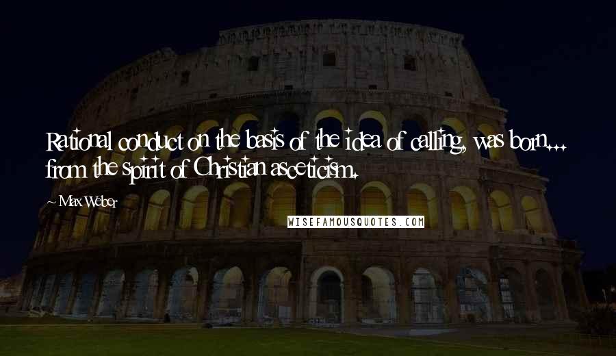 Max Weber Quotes: Rational conduct on the basis of the idea of calling, was born... from the spirit of Christian asceticism.