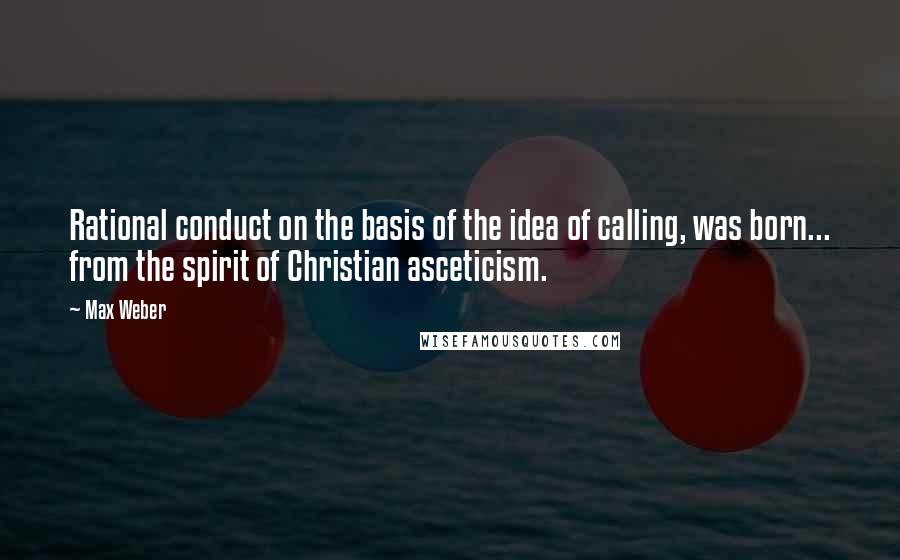 Max Weber Quotes: Rational conduct on the basis of the idea of calling, was born... from the spirit of Christian asceticism.