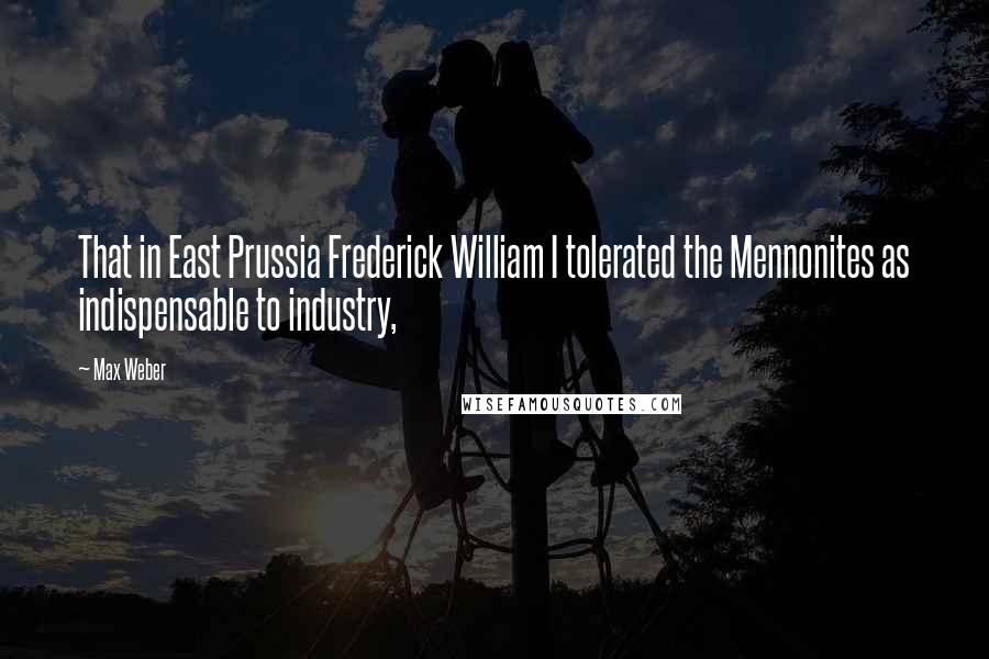 Max Weber Quotes: That in East Prussia Frederick William I tolerated the Mennonites as indispensable to industry,