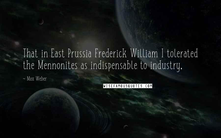 Max Weber Quotes: That in East Prussia Frederick William I tolerated the Mennonites as indispensable to industry,