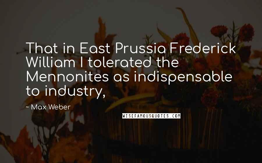 Max Weber Quotes: That in East Prussia Frederick William I tolerated the Mennonites as indispensable to industry,
