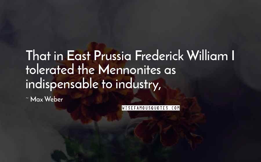Max Weber Quotes: That in East Prussia Frederick William I tolerated the Mennonites as indispensable to industry,