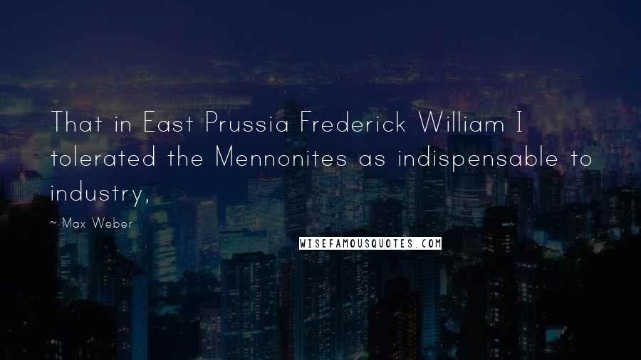 Max Weber Quotes: That in East Prussia Frederick William I tolerated the Mennonites as indispensable to industry,