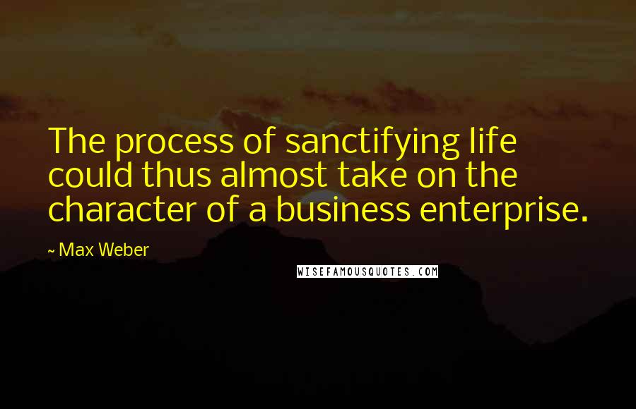 Max Weber Quotes: The process of sanctifying life could thus almost take on the character of a business enterprise.