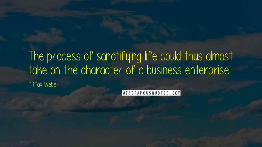 Max Weber Quotes: The process of sanctifying life could thus almost take on the character of a business enterprise.