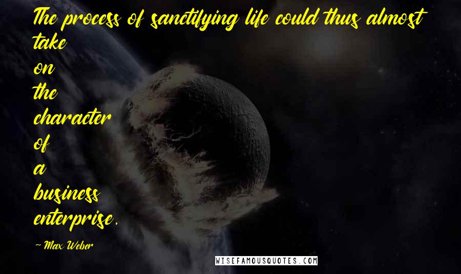 Max Weber Quotes: The process of sanctifying life could thus almost take on the character of a business enterprise.