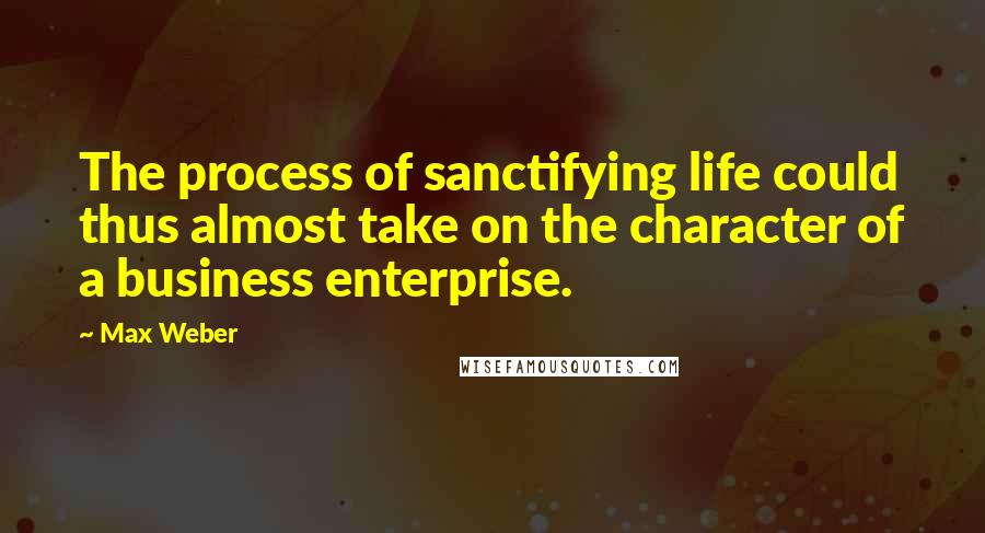 Max Weber Quotes: The process of sanctifying life could thus almost take on the character of a business enterprise.