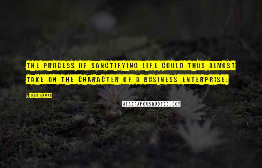 Max Weber Quotes: The process of sanctifying life could thus almost take on the character of a business enterprise.
