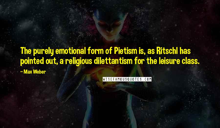 Max Weber Quotes: The purely emotional form of Pietism is, as Ritschl has pointed out, a religious dilettantism for the leisure class.