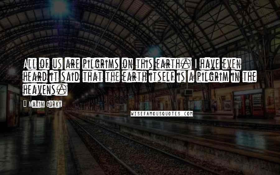 Maxim Gorky Quotes: All of us are pilgrims on this earth. I have even heard it said that the earth itself is a pilgrim in the heavens.