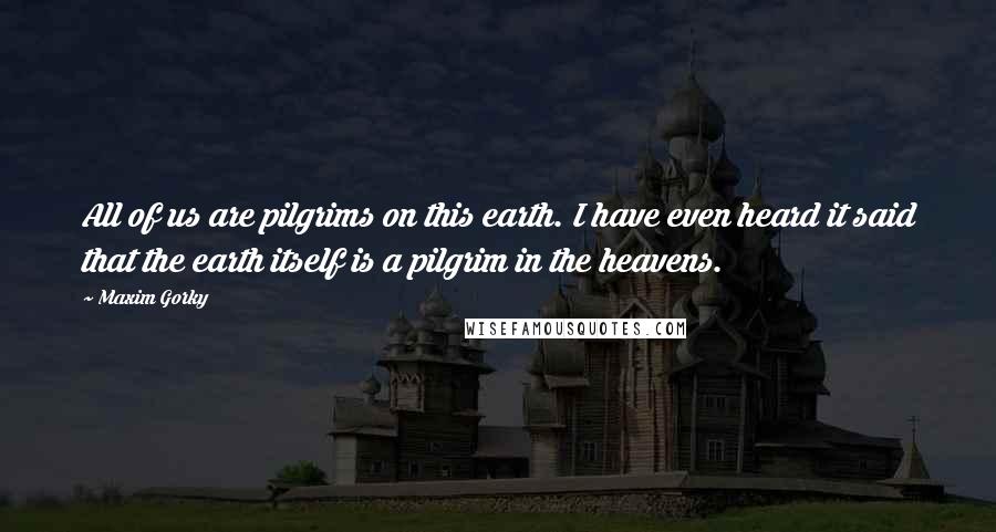 Maxim Gorky Quotes: All of us are pilgrims on this earth. I have even heard it said that the earth itself is a pilgrim in the heavens.