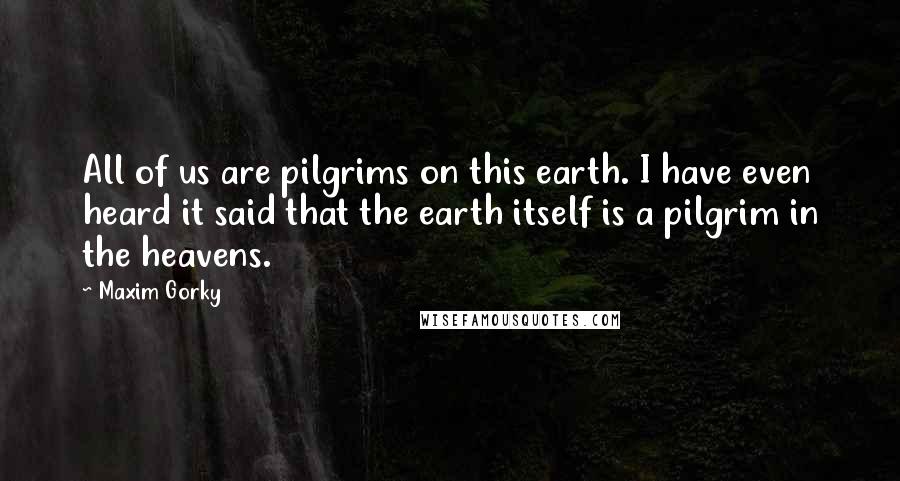 Maxim Gorky Quotes: All of us are pilgrims on this earth. I have even heard it said that the earth itself is a pilgrim in the heavens.