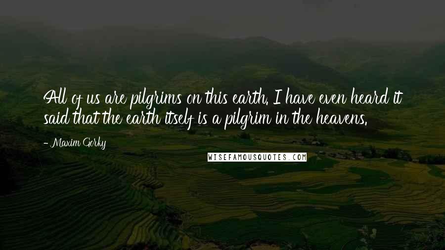 Maxim Gorky Quotes: All of us are pilgrims on this earth. I have even heard it said that the earth itself is a pilgrim in the heavens.