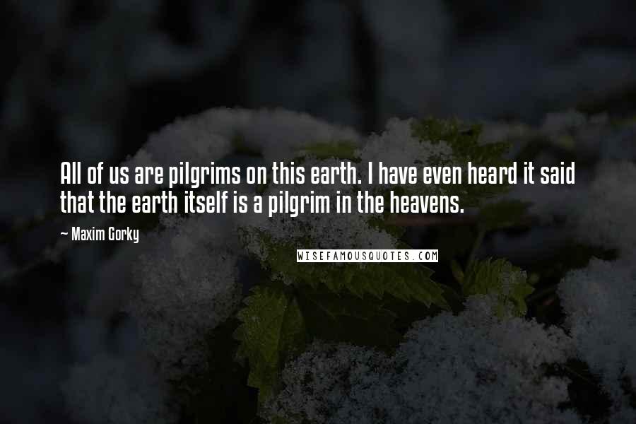 Maxim Gorky Quotes: All of us are pilgrims on this earth. I have even heard it said that the earth itself is a pilgrim in the heavens.