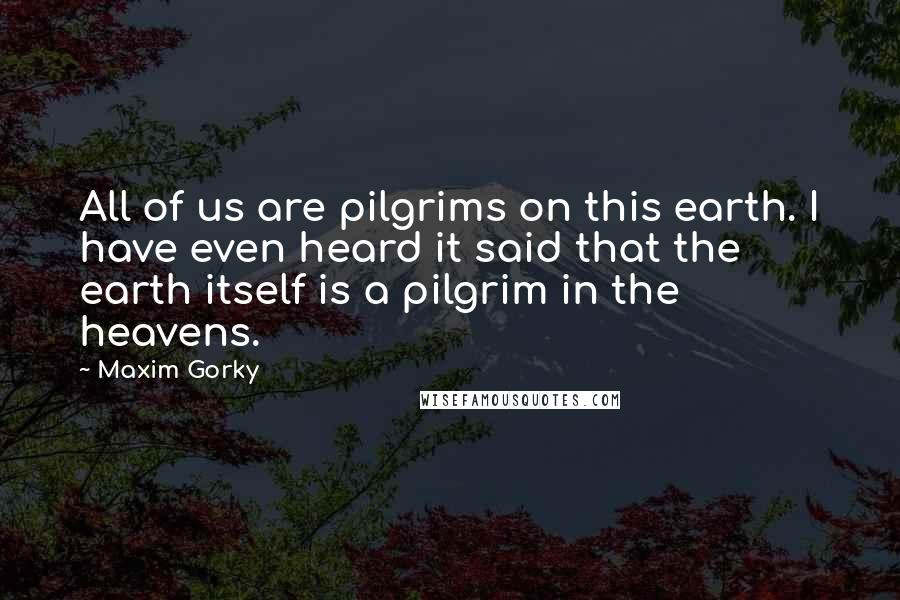 Maxim Gorky Quotes: All of us are pilgrims on this earth. I have even heard it said that the earth itself is a pilgrim in the heavens.