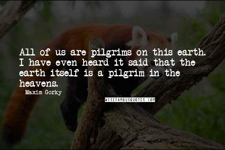 Maxim Gorky Quotes: All of us are pilgrims on this earth. I have even heard it said that the earth itself is a pilgrim in the heavens.
