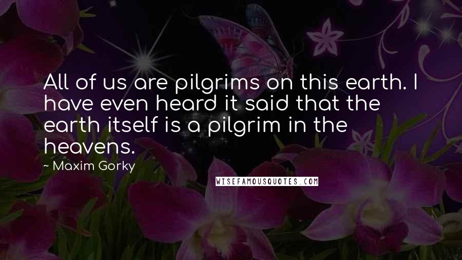 Maxim Gorky Quotes: All of us are pilgrims on this earth. I have even heard it said that the earth itself is a pilgrim in the heavens.