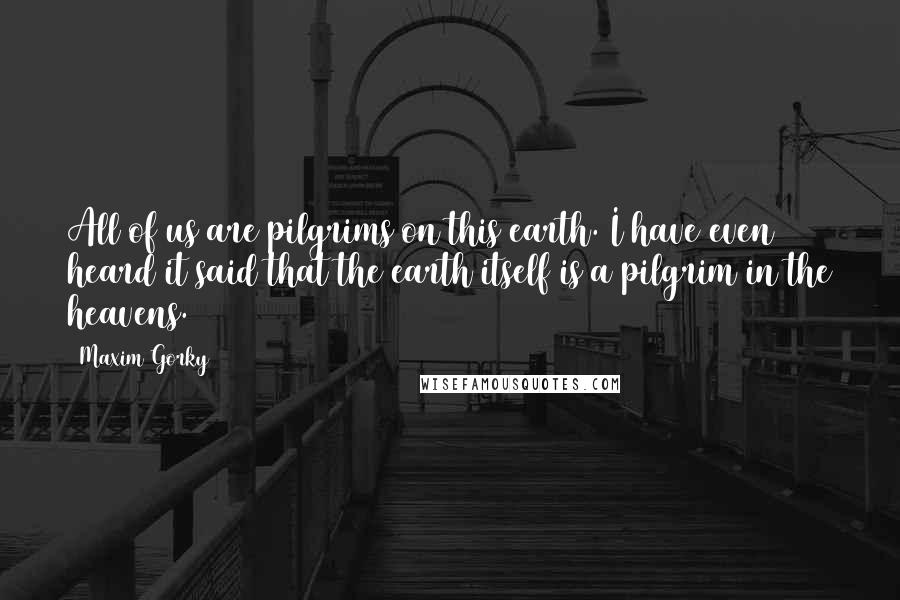 Maxim Gorky Quotes: All of us are pilgrims on this earth. I have even heard it said that the earth itself is a pilgrim in the heavens.