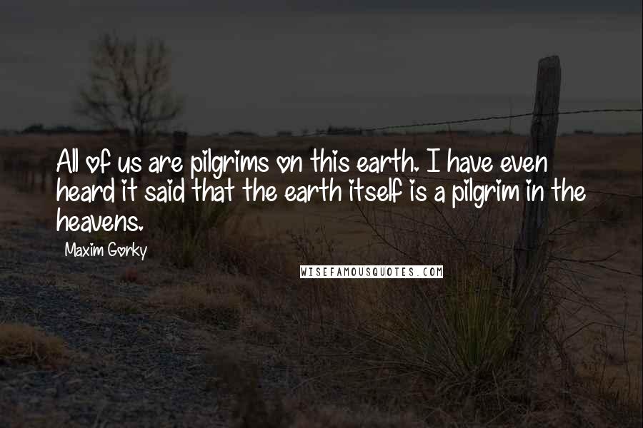 Maxim Gorky Quotes: All of us are pilgrims on this earth. I have even heard it said that the earth itself is a pilgrim in the heavens.
