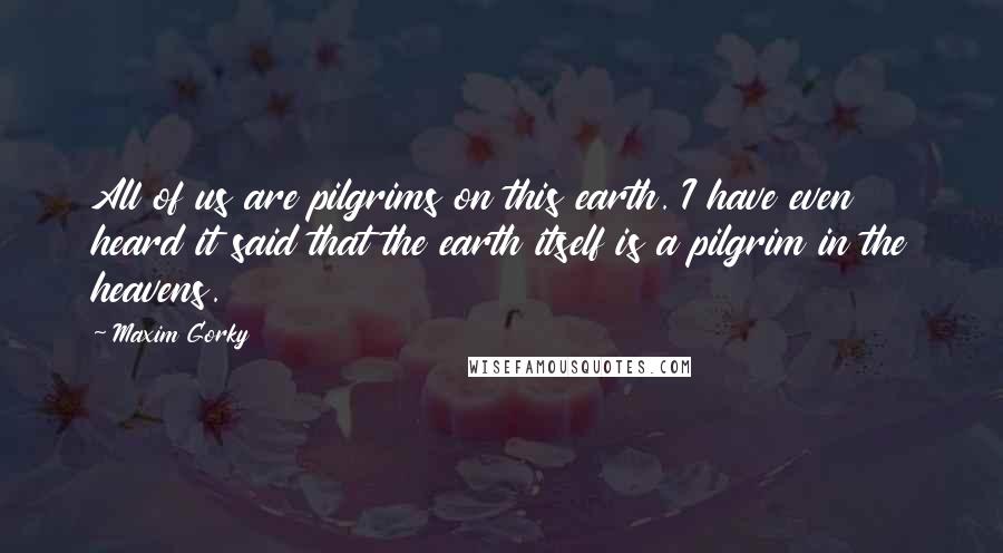 Maxim Gorky Quotes: All of us are pilgrims on this earth. I have even heard it said that the earth itself is a pilgrim in the heavens.