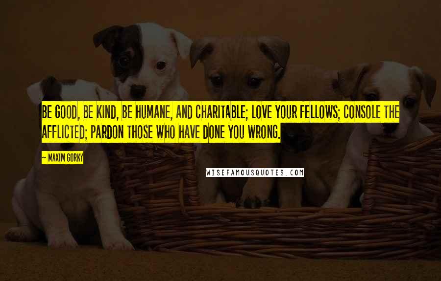 Maxim Gorky Quotes: Be good, be kind, be humane, and charitable; love your fellows; console the afflicted; pardon those who have done you wrong.