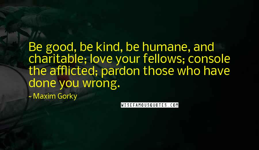 Maxim Gorky Quotes: Be good, be kind, be humane, and charitable; love your fellows; console the afflicted; pardon those who have done you wrong.