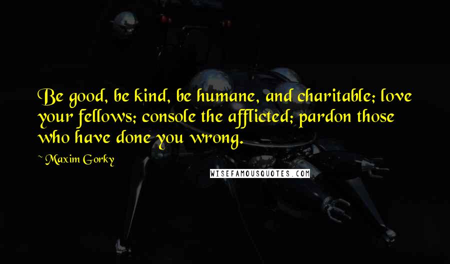 Maxim Gorky Quotes: Be good, be kind, be humane, and charitable; love your fellows; console the afflicted; pardon those who have done you wrong.